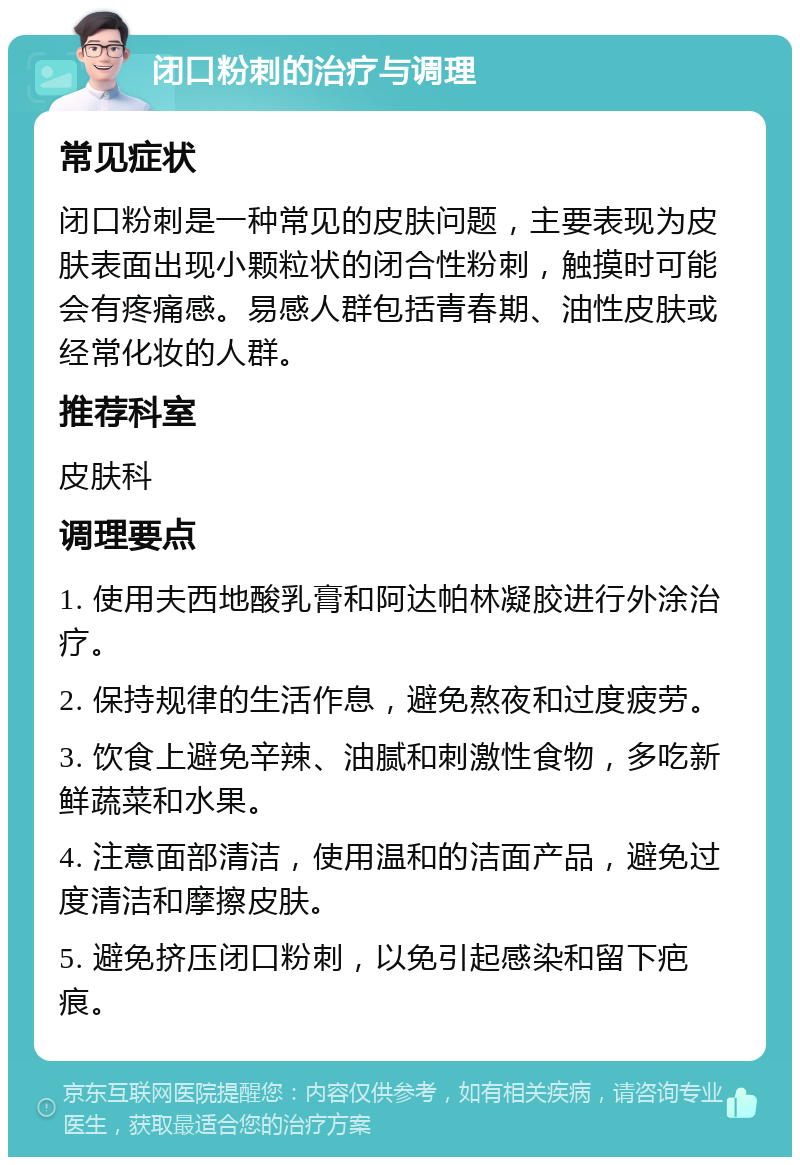 闭口粉刺的治疗与调理 常见症状 闭口粉刺是一种常见的皮肤问题，主要表现为皮肤表面出现小颗粒状的闭合性粉刺，触摸时可能会有疼痛感。易感人群包括青春期、油性皮肤或经常化妆的人群。 推荐科室 皮肤科 调理要点 1. 使用夫西地酸乳膏和阿达帕林凝胶进行外涂治疗。 2. 保持规律的生活作息，避免熬夜和过度疲劳。 3. 饮食上避免辛辣、油腻和刺激性食物，多吃新鲜蔬菜和水果。 4. 注意面部清洁，使用温和的洁面产品，避免过度清洁和摩擦皮肤。 5. 避免挤压闭口粉刺，以免引起感染和留下疤痕。