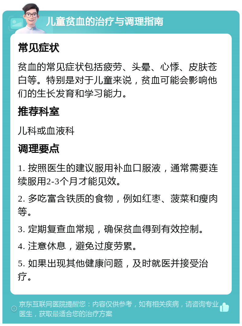 儿童贫血的治疗与调理指南 常见症状 贫血的常见症状包括疲劳、头晕、心悸、皮肤苍白等。特别是对于儿童来说，贫血可能会影响他们的生长发育和学习能力。 推荐科室 儿科或血液科 调理要点 1. 按照医生的建议服用补血口服液，通常需要连续服用2-3个月才能见效。 2. 多吃富含铁质的食物，例如红枣、菠菜和瘦肉等。 3. 定期复查血常规，确保贫血得到有效控制。 4. 注意休息，避免过度劳累。 5. 如果出现其他健康问题，及时就医并接受治疗。