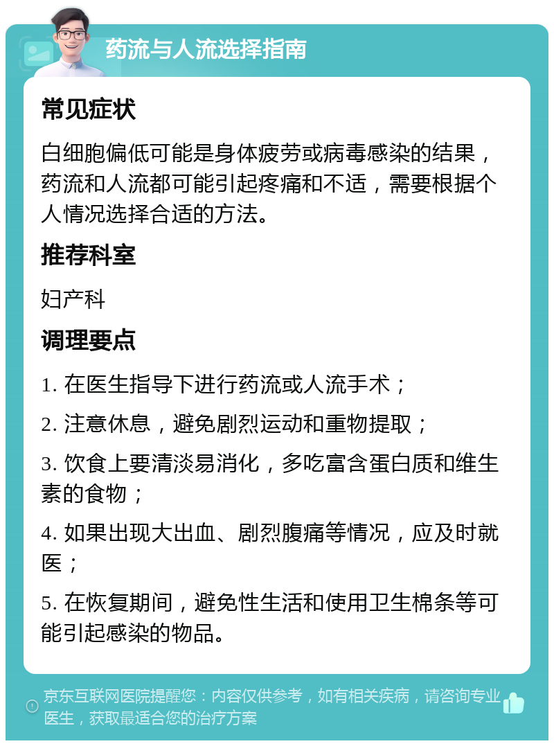 药流与人流选择指南 常见症状 白细胞偏低可能是身体疲劳或病毒感染的结果，药流和人流都可能引起疼痛和不适，需要根据个人情况选择合适的方法。 推荐科室 妇产科 调理要点 1. 在医生指导下进行药流或人流手术； 2. 注意休息，避免剧烈运动和重物提取； 3. 饮食上要清淡易消化，多吃富含蛋白质和维生素的食物； 4. 如果出现大出血、剧烈腹痛等情况，应及时就医； 5. 在恢复期间，避免性生活和使用卫生棉条等可能引起感染的物品。