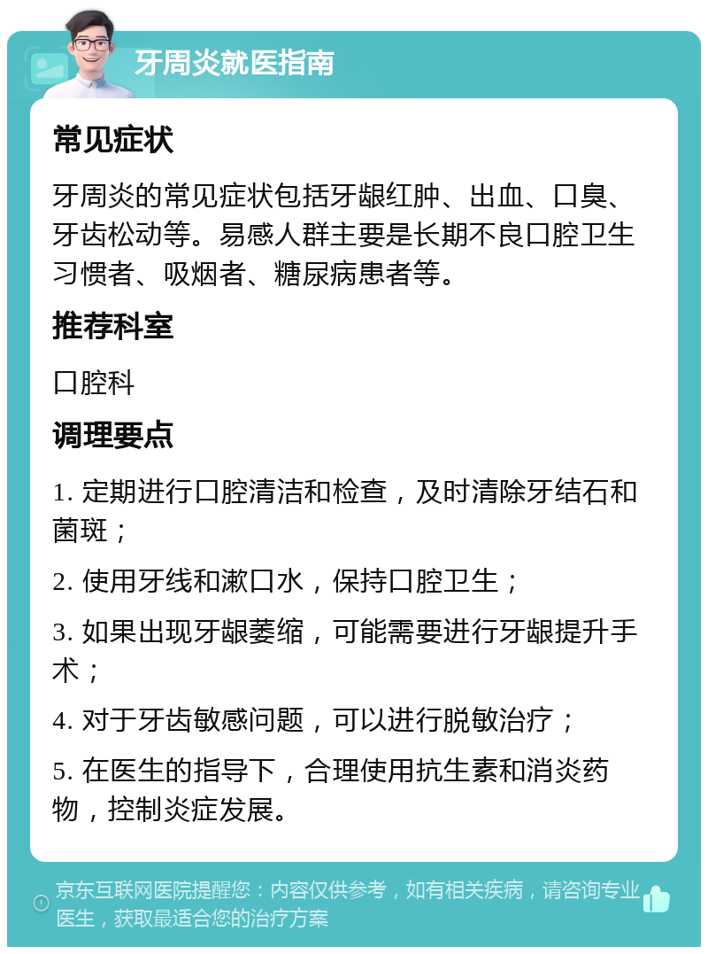 牙周炎就医指南 常见症状 牙周炎的常见症状包括牙龈红肿、出血、口臭、牙齿松动等。易感人群主要是长期不良口腔卫生习惯者、吸烟者、糖尿病患者等。 推荐科室 口腔科 调理要点 1. 定期进行口腔清洁和检查，及时清除牙结石和菌斑； 2. 使用牙线和漱口水，保持口腔卫生； 3. 如果出现牙龈萎缩，可能需要进行牙龈提升手术； 4. 对于牙齿敏感问题，可以进行脱敏治疗； 5. 在医生的指导下，合理使用抗生素和消炎药物，控制炎症发展。