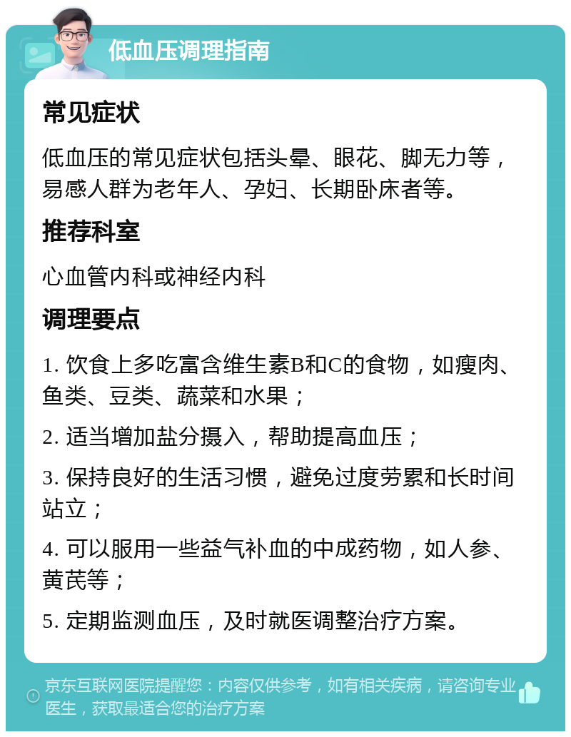 低血压调理指南 常见症状 低血压的常见症状包括头晕、眼花、脚无力等，易感人群为老年人、孕妇、长期卧床者等。 推荐科室 心血管内科或神经内科 调理要点 1. 饮食上多吃富含维生素B和C的食物，如瘦肉、鱼类、豆类、蔬菜和水果； 2. 适当增加盐分摄入，帮助提高血压； 3. 保持良好的生活习惯，避免过度劳累和长时间站立； 4. 可以服用一些益气补血的中成药物，如人参、黄芪等； 5. 定期监测血压，及时就医调整治疗方案。