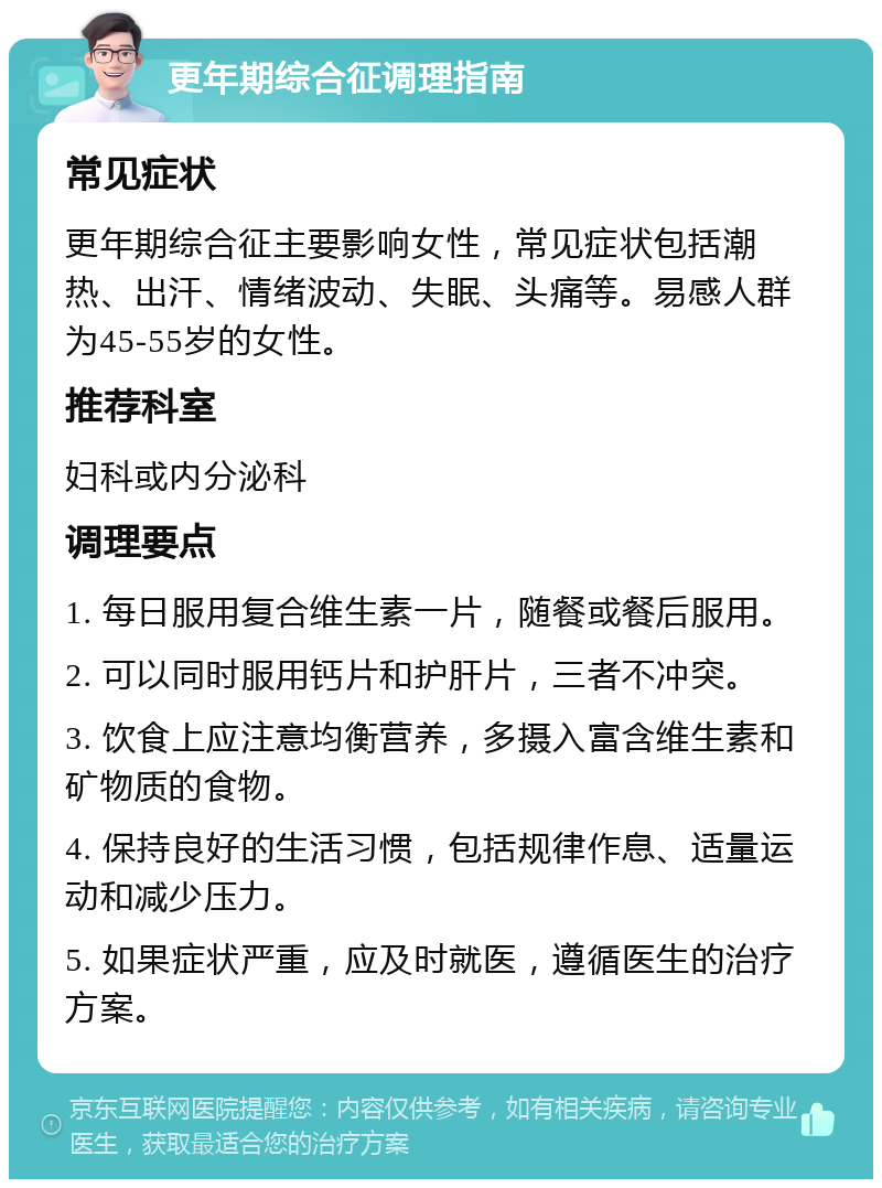 更年期综合征调理指南 常见症状 更年期综合征主要影响女性，常见症状包括潮热、出汗、情绪波动、失眠、头痛等。易感人群为45-55岁的女性。 推荐科室 妇科或内分泌科 调理要点 1. 每日服用复合维生素一片，随餐或餐后服用。 2. 可以同时服用钙片和护肝片，三者不冲突。 3. 饮食上应注意均衡营养，多摄入富含维生素和矿物质的食物。 4. 保持良好的生活习惯，包括规律作息、适量运动和减少压力。 5. 如果症状严重，应及时就医，遵循医生的治疗方案。