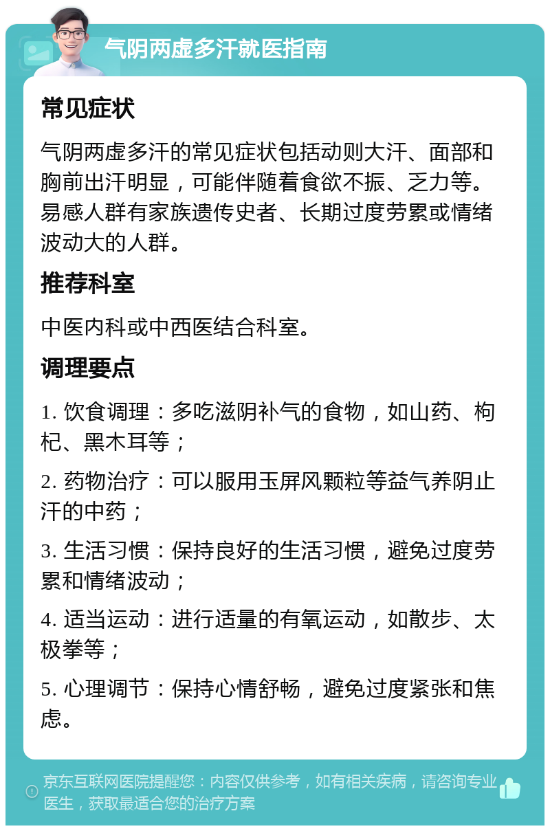 气阴两虚多汗就医指南 常见症状 气阴两虚多汗的常见症状包括动则大汗、面部和胸前出汗明显，可能伴随着食欲不振、乏力等。易感人群有家族遗传史者、长期过度劳累或情绪波动大的人群。 推荐科室 中医内科或中西医结合科室。 调理要点 1. 饮食调理：多吃滋阴补气的食物，如山药、枸杞、黑木耳等； 2. 药物治疗：可以服用玉屏风颗粒等益气养阴止汗的中药； 3. 生活习惯：保持良好的生活习惯，避免过度劳累和情绪波动； 4. 适当运动：进行适量的有氧运动，如散步、太极拳等； 5. 心理调节：保持心情舒畅，避免过度紧张和焦虑。