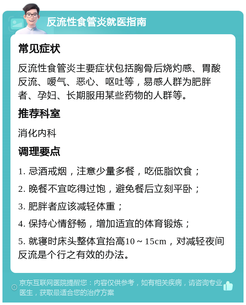 反流性食管炎就医指南 常见症状 反流性食管炎主要症状包括胸骨后烧灼感、胃酸反流、嗳气、恶心、呕吐等，易感人群为肥胖者、孕妇、长期服用某些药物的人群等。 推荐科室 消化内科 调理要点 1. 忌酒戒烟，注意少量多餐，吃低脂饮食； 2. 晚餐不宜吃得过饱，避免餐后立刻平卧； 3. 肥胖者应该减轻体重； 4. 保持心情舒畅，增加适宜的体育锻炼； 5. 就寝时床头整体宜抬高10～15cm，对减轻夜间反流是个行之有效的办法。