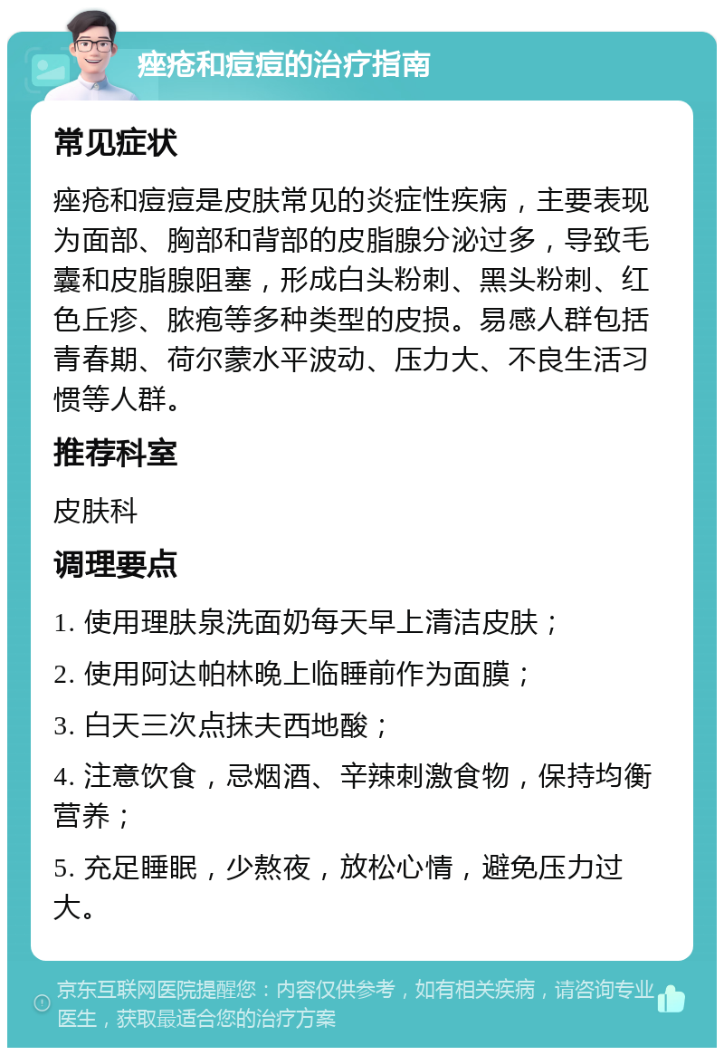 痤疮和痘痘的治疗指南 常见症状 痤疮和痘痘是皮肤常见的炎症性疾病，主要表现为面部、胸部和背部的皮脂腺分泌过多，导致毛囊和皮脂腺阻塞，形成白头粉刺、黑头粉刺、红色丘疹、脓疱等多种类型的皮损。易感人群包括青春期、荷尔蒙水平波动、压力大、不良生活习惯等人群。 推荐科室 皮肤科 调理要点 1. 使用理肤泉洗面奶每天早上清洁皮肤； 2. 使用阿达帕林晚上临睡前作为面膜； 3. 白天三次点抹夫西地酸； 4. 注意饮食，忌烟酒、辛辣刺激食物，保持均衡营养； 5. 充足睡眠，少熬夜，放松心情，避免压力过大。