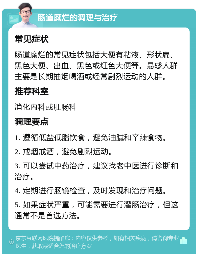 肠道糜烂的调理与治疗 常见症状 肠道糜烂的常见症状包括大便有粘液、形状扁、黑色大便、出血、黑色或红色大便等。易感人群主要是长期抽烟喝酒或经常剧烈运动的人群。 推荐科室 消化内科或肛肠科 调理要点 1. 遵循低盐低脂饮食，避免油腻和辛辣食物。 2. 戒烟戒酒，避免剧烈运动。 3. 可以尝试中药治疗，建议找老中医进行诊断和治疗。 4. 定期进行肠镜检查，及时发现和治疗问题。 5. 如果症状严重，可能需要进行灌肠治疗，但这通常不是首选方法。