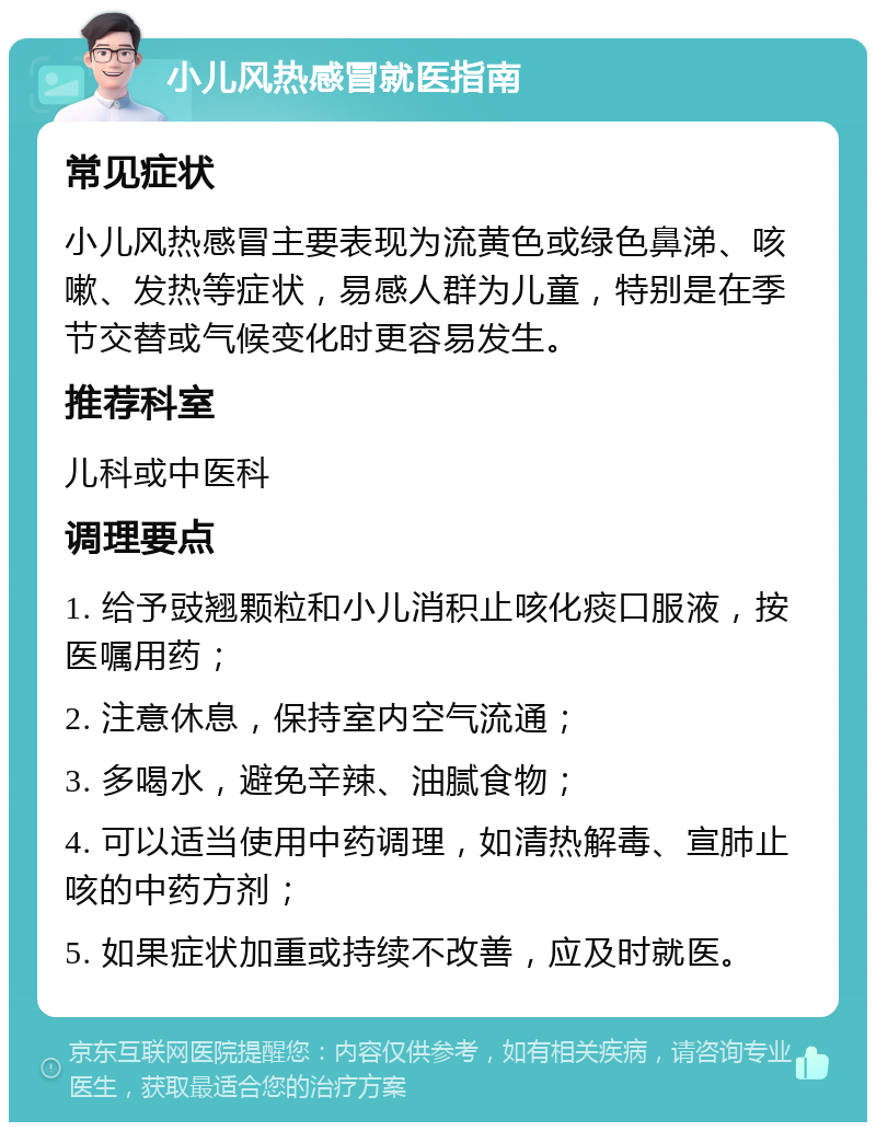 小儿风热感冒就医指南 常见症状 小儿风热感冒主要表现为流黄色或绿色鼻涕、咳嗽、发热等症状，易感人群为儿童，特别是在季节交替或气候变化时更容易发生。 推荐科室 儿科或中医科 调理要点 1. 给予豉翘颗粒和小儿消积止咳化痰口服液，按医嘱用药； 2. 注意休息，保持室内空气流通； 3. 多喝水，避免辛辣、油腻食物； 4. 可以适当使用中药调理，如清热解毒、宣肺止咳的中药方剂； 5. 如果症状加重或持续不改善，应及时就医。