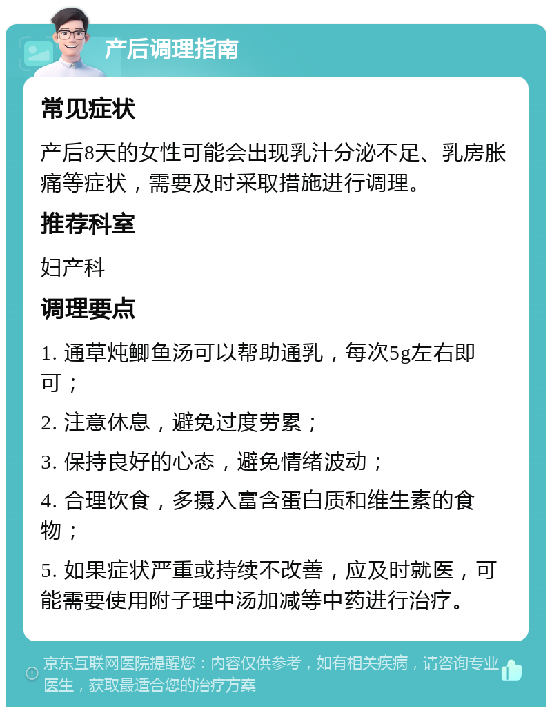 产后调理指南 常见症状 产后8天的女性可能会出现乳汁分泌不足、乳房胀痛等症状，需要及时采取措施进行调理。 推荐科室 妇产科 调理要点 1. 通草炖鲫鱼汤可以帮助通乳，每次5g左右即可； 2. 注意休息，避免过度劳累； 3. 保持良好的心态，避免情绪波动； 4. 合理饮食，多摄入富含蛋白质和维生素的食物； 5. 如果症状严重或持续不改善，应及时就医，可能需要使用附子理中汤加减等中药进行治疗。