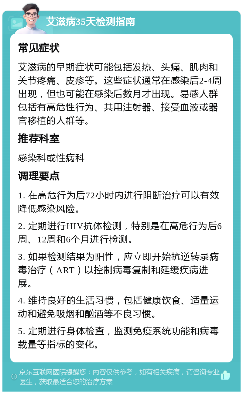 艾滋病35天检测指南 常见症状 艾滋病的早期症状可能包括发热、头痛、肌肉和关节疼痛、皮疹等。这些症状通常在感染后2-4周出现，但也可能在感染后数月才出现。易感人群包括有高危性行为、共用注射器、接受血液或器官移植的人群等。 推荐科室 感染科或性病科 调理要点 1. 在高危行为后72小时内进行阻断治疗可以有效降低感染风险。 2. 定期进行HIV抗体检测，特别是在高危行为后6周、12周和6个月进行检测。 3. 如果检测结果为阳性，应立即开始抗逆转录病毒治疗（ART）以控制病毒复制和延缓疾病进展。 4. 维持良好的生活习惯，包括健康饮食、适量运动和避免吸烟和酗酒等不良习惯。 5. 定期进行身体检查，监测免疫系统功能和病毒载量等指标的变化。