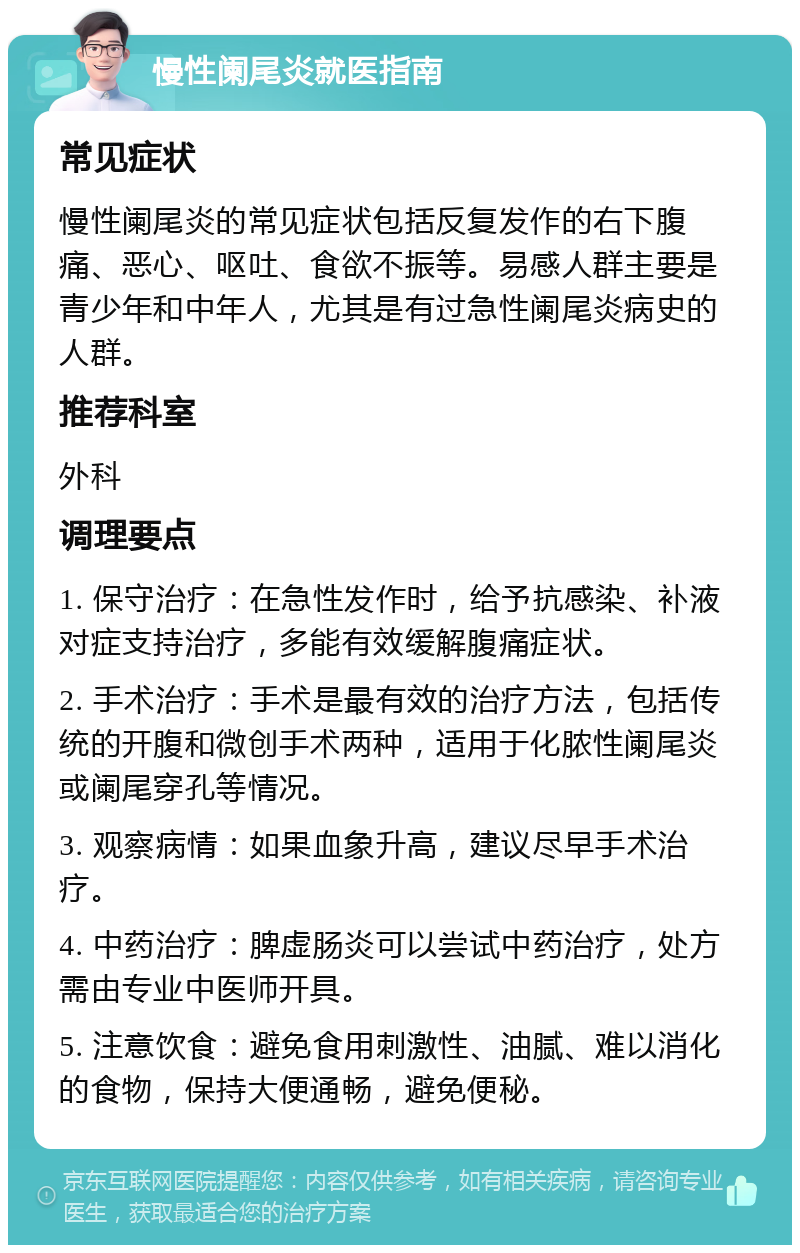 慢性阑尾炎就医指南 常见症状 慢性阑尾炎的常见症状包括反复发作的右下腹痛、恶心、呕吐、食欲不振等。易感人群主要是青少年和中年人，尤其是有过急性阑尾炎病史的人群。 推荐科室 外科 调理要点 1. 保守治疗：在急性发作时，给予抗感染、补液对症支持治疗，多能有效缓解腹痛症状。 2. 手术治疗：手术是最有效的治疗方法，包括传统的开腹和微创手术两种，适用于化脓性阑尾炎或阑尾穿孔等情况。 3. 观察病情：如果血象升高，建议尽早手术治疗。 4. 中药治疗：脾虚肠炎可以尝试中药治疗，处方需由专业中医师开具。 5. 注意饮食：避免食用刺激性、油腻、难以消化的食物，保持大便通畅，避免便秘。