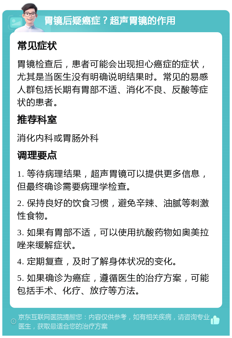 胃镜后疑癌症？超声胃镜的作用 常见症状 胃镜检查后，患者可能会出现担心癌症的症状，尤其是当医生没有明确说明结果时。常见的易感人群包括长期有胃部不适、消化不良、反酸等症状的患者。 推荐科室 消化内科或胃肠外科 调理要点 1. 等待病理结果，超声胃镜可以提供更多信息，但最终确诊需要病理学检查。 2. 保持良好的饮食习惯，避免辛辣、油腻等刺激性食物。 3. 如果有胃部不适，可以使用抗酸药物如奥美拉唑来缓解症状。 4. 定期复查，及时了解身体状况的变化。 5. 如果确诊为癌症，遵循医生的治疗方案，可能包括手术、化疗、放疗等方法。