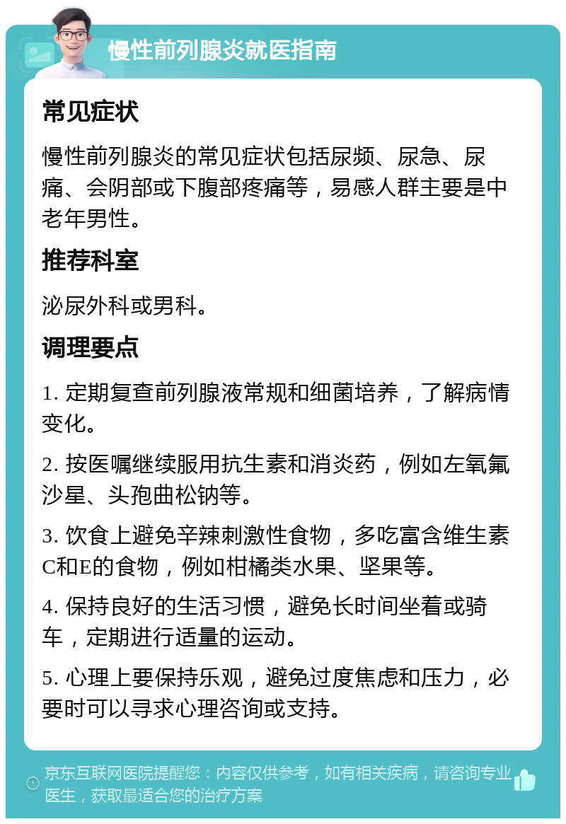 慢性前列腺炎就医指南 常见症状 慢性前列腺炎的常见症状包括尿频、尿急、尿痛、会阴部或下腹部疼痛等，易感人群主要是中老年男性。 推荐科室 泌尿外科或男科。 调理要点 1. 定期复查前列腺液常规和细菌培养，了解病情变化。 2. 按医嘱继续服用抗生素和消炎药，例如左氧氟沙星、头孢曲松钠等。 3. 饮食上避免辛辣刺激性食物，多吃富含维生素C和E的食物，例如柑橘类水果、坚果等。 4. 保持良好的生活习惯，避免长时间坐着或骑车，定期进行适量的运动。 5. 心理上要保持乐观，避免过度焦虑和压力，必要时可以寻求心理咨询或支持。