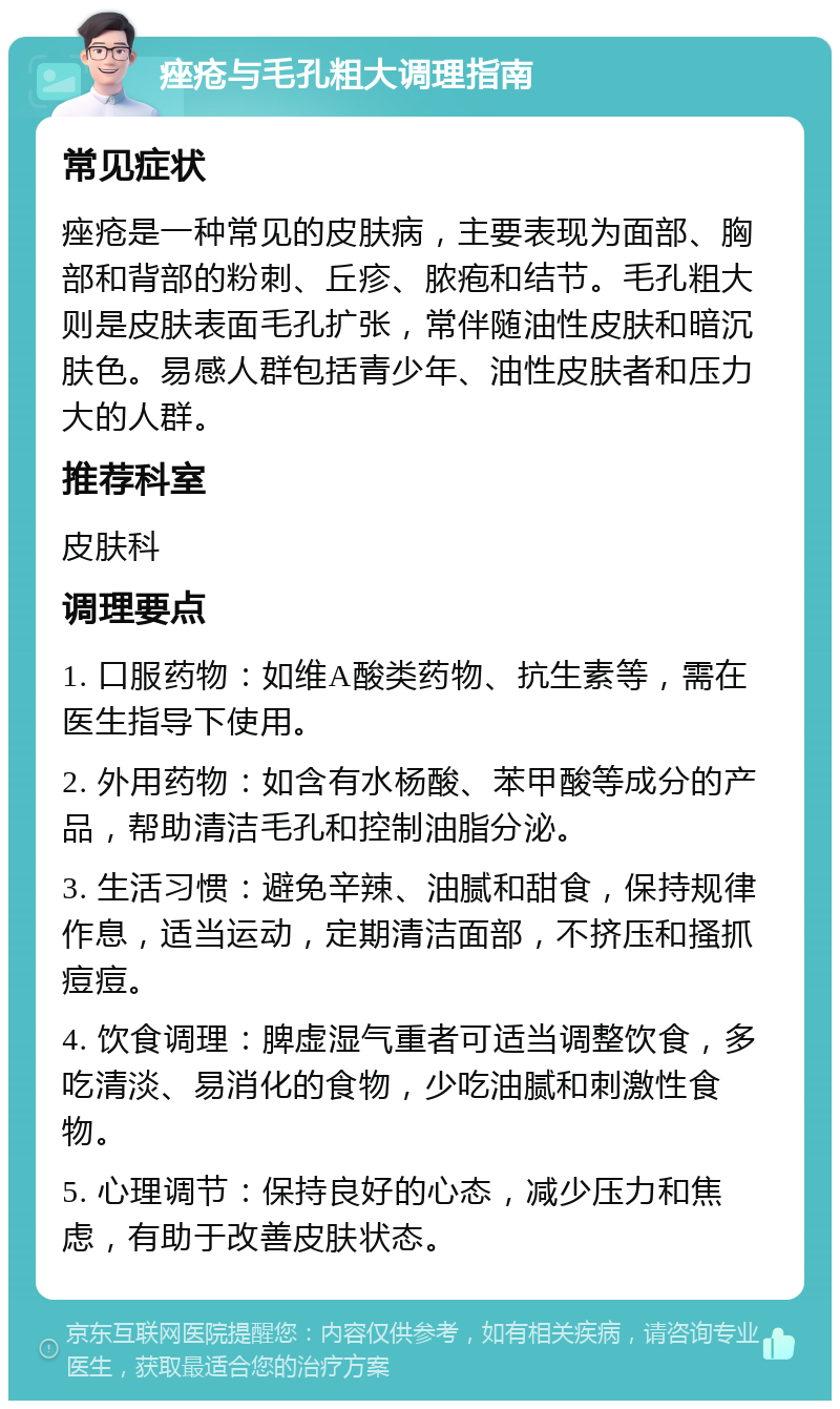 痤疮与毛孔粗大调理指南 常见症状 痤疮是一种常见的皮肤病，主要表现为面部、胸部和背部的粉刺、丘疹、脓疱和结节。毛孔粗大则是皮肤表面毛孔扩张，常伴随油性皮肤和暗沉肤色。易感人群包括青少年、油性皮肤者和压力大的人群。 推荐科室 皮肤科 调理要点 1. 口服药物：如维A酸类药物、抗生素等，需在医生指导下使用。 2. 外用药物：如含有水杨酸、苯甲酸等成分的产品，帮助清洁毛孔和控制油脂分泌。 3. 生活习惯：避免辛辣、油腻和甜食，保持规律作息，适当运动，定期清洁面部，不挤压和搔抓痘痘。 4. 饮食调理：脾虚湿气重者可适当调整饮食，多吃清淡、易消化的食物，少吃油腻和刺激性食物。 5. 心理调节：保持良好的心态，减少压力和焦虑，有助于改善皮肤状态。