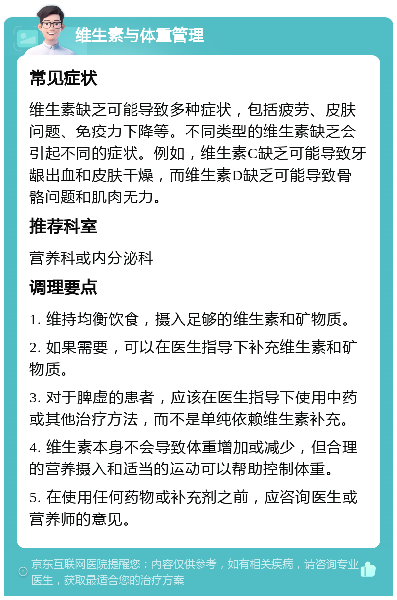 维生素与体重管理 常见症状 维生素缺乏可能导致多种症状，包括疲劳、皮肤问题、免疫力下降等。不同类型的维生素缺乏会引起不同的症状。例如，维生素C缺乏可能导致牙龈出血和皮肤干燥，而维生素D缺乏可能导致骨骼问题和肌肉无力。 推荐科室 营养科或内分泌科 调理要点 1. 维持均衡饮食，摄入足够的维生素和矿物质。 2. 如果需要，可以在医生指导下补充维生素和矿物质。 3. 对于脾虚的患者，应该在医生指导下使用中药或其他治疗方法，而不是单纯依赖维生素补充。 4. 维生素本身不会导致体重增加或减少，但合理的营养摄入和适当的运动可以帮助控制体重。 5. 在使用任何药物或补充剂之前，应咨询医生或营养师的意见。