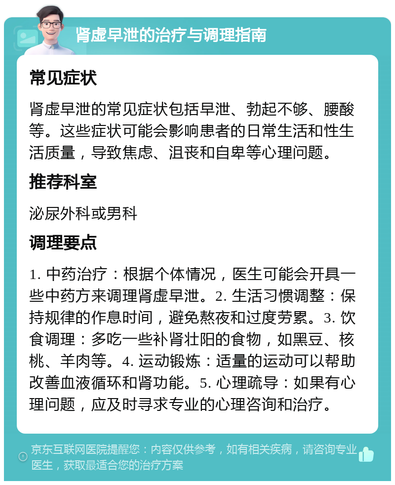 肾虚早泄的治疗与调理指南 常见症状 肾虚早泄的常见症状包括早泄、勃起不够、腰酸等。这些症状可能会影响患者的日常生活和性生活质量，导致焦虑、沮丧和自卑等心理问题。 推荐科室 泌尿外科或男科 调理要点 1. 中药治疗：根据个体情况，医生可能会开具一些中药方来调理肾虚早泄。2. 生活习惯调整：保持规律的作息时间，避免熬夜和过度劳累。3. 饮食调理：多吃一些补肾壮阳的食物，如黑豆、核桃、羊肉等。4. 运动锻炼：适量的运动可以帮助改善血液循环和肾功能。5. 心理疏导：如果有心理问题，应及时寻求专业的心理咨询和治疗。