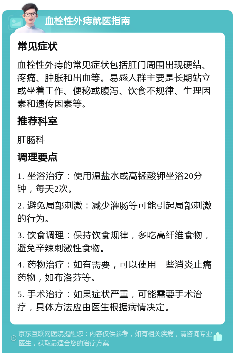 血栓性外痔就医指南 常见症状 血栓性外痔的常见症状包括肛门周围出现硬结、疼痛、肿胀和出血等。易感人群主要是长期站立或坐着工作、便秘或腹泻、饮食不规律、生理因素和遗传因素等。 推荐科室 肛肠科 调理要点 1. 坐浴治疗：使用温盐水或高锰酸钾坐浴20分钟，每天2次。 2. 避免局部刺激：减少灌肠等可能引起局部刺激的行为。 3. 饮食调理：保持饮食规律，多吃高纤维食物，避免辛辣刺激性食物。 4. 药物治疗：如有需要，可以使用一些消炎止痛药物，如布洛芬等。 5. 手术治疗：如果症状严重，可能需要手术治疗，具体方法应由医生根据病情决定。