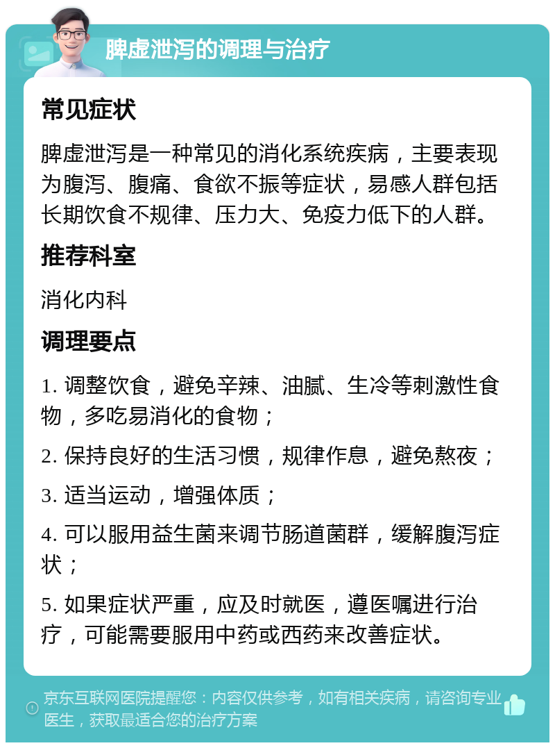 脾虚泄泻的调理与治疗 常见症状 脾虚泄泻是一种常见的消化系统疾病，主要表现为腹泻、腹痛、食欲不振等症状，易感人群包括长期饮食不规律、压力大、免疫力低下的人群。 推荐科室 消化内科 调理要点 1. 调整饮食，避免辛辣、油腻、生冷等刺激性食物，多吃易消化的食物； 2. 保持良好的生活习惯，规律作息，避免熬夜； 3. 适当运动，增强体质； 4. 可以服用益生菌来调节肠道菌群，缓解腹泻症状； 5. 如果症状严重，应及时就医，遵医嘱进行治疗，可能需要服用中药或西药来改善症状。