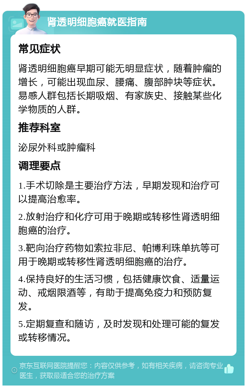 肾透明细胞癌就医指南 常见症状 肾透明细胞癌早期可能无明显症状，随着肿瘤的增长，可能出现血尿、腰痛、腹部肿块等症状。易感人群包括长期吸烟、有家族史、接触某些化学物质的人群。 推荐科室 泌尿外科或肿瘤科 调理要点 1.手术切除是主要治疗方法，早期发现和治疗可以提高治愈率。 2.放射治疗和化疗可用于晚期或转移性肾透明细胞癌的治疗。 3.靶向治疗药物如索拉非尼、帕博利珠单抗等可用于晚期或转移性肾透明细胞癌的治疗。 4.保持良好的生活习惯，包括健康饮食、适量运动、戒烟限酒等，有助于提高免疫力和预防复发。 5.定期复查和随访，及时发现和处理可能的复发或转移情况。