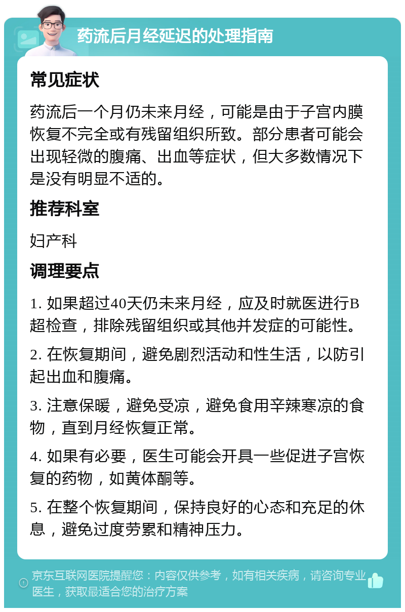 药流后月经延迟的处理指南 常见症状 药流后一个月仍未来月经，可能是由于子宫内膜恢复不完全或有残留组织所致。部分患者可能会出现轻微的腹痛、出血等症状，但大多数情况下是没有明显不适的。 推荐科室 妇产科 调理要点 1. 如果超过40天仍未来月经，应及时就医进行B超检查，排除残留组织或其他并发症的可能性。 2. 在恢复期间，避免剧烈活动和性生活，以防引起出血和腹痛。 3. 注意保暖，避免受凉，避免食用辛辣寒凉的食物，直到月经恢复正常。 4. 如果有必要，医生可能会开具一些促进子宫恢复的药物，如黄体酮等。 5. 在整个恢复期间，保持良好的心态和充足的休息，避免过度劳累和精神压力。