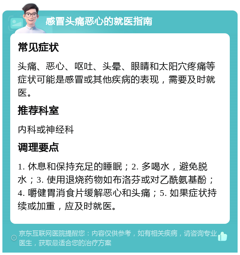 感冒头痛恶心的就医指南 常见症状 头痛、恶心、呕吐、头晕、眼睛和太阳穴疼痛等症状可能是感冒或其他疾病的表现，需要及时就医。 推荐科室 内科或神经科 调理要点 1. 休息和保持充足的睡眠；2. 多喝水，避免脱水；3. 使用退烧药物如布洛芬或对乙酰氨基酚；4. 嚼健胃消食片缓解恶心和头痛；5. 如果症状持续或加重，应及时就医。