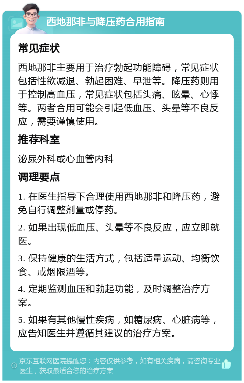 西地那非与降压药合用指南 常见症状 西地那非主要用于治疗勃起功能障碍，常见症状包括性欲减退、勃起困难、早泄等。降压药则用于控制高血压，常见症状包括头痛、眩晕、心悸等。两者合用可能会引起低血压、头晕等不良反应，需要谨慎使用。 推荐科室 泌尿外科或心血管内科 调理要点 1. 在医生指导下合理使用西地那非和降压药，避免自行调整剂量或停药。 2. 如果出现低血压、头晕等不良反应，应立即就医。 3. 保持健康的生活方式，包括适量运动、均衡饮食、戒烟限酒等。 4. 定期监测血压和勃起功能，及时调整治疗方案。 5. 如果有其他慢性疾病，如糖尿病、心脏病等，应告知医生并遵循其建议的治疗方案。