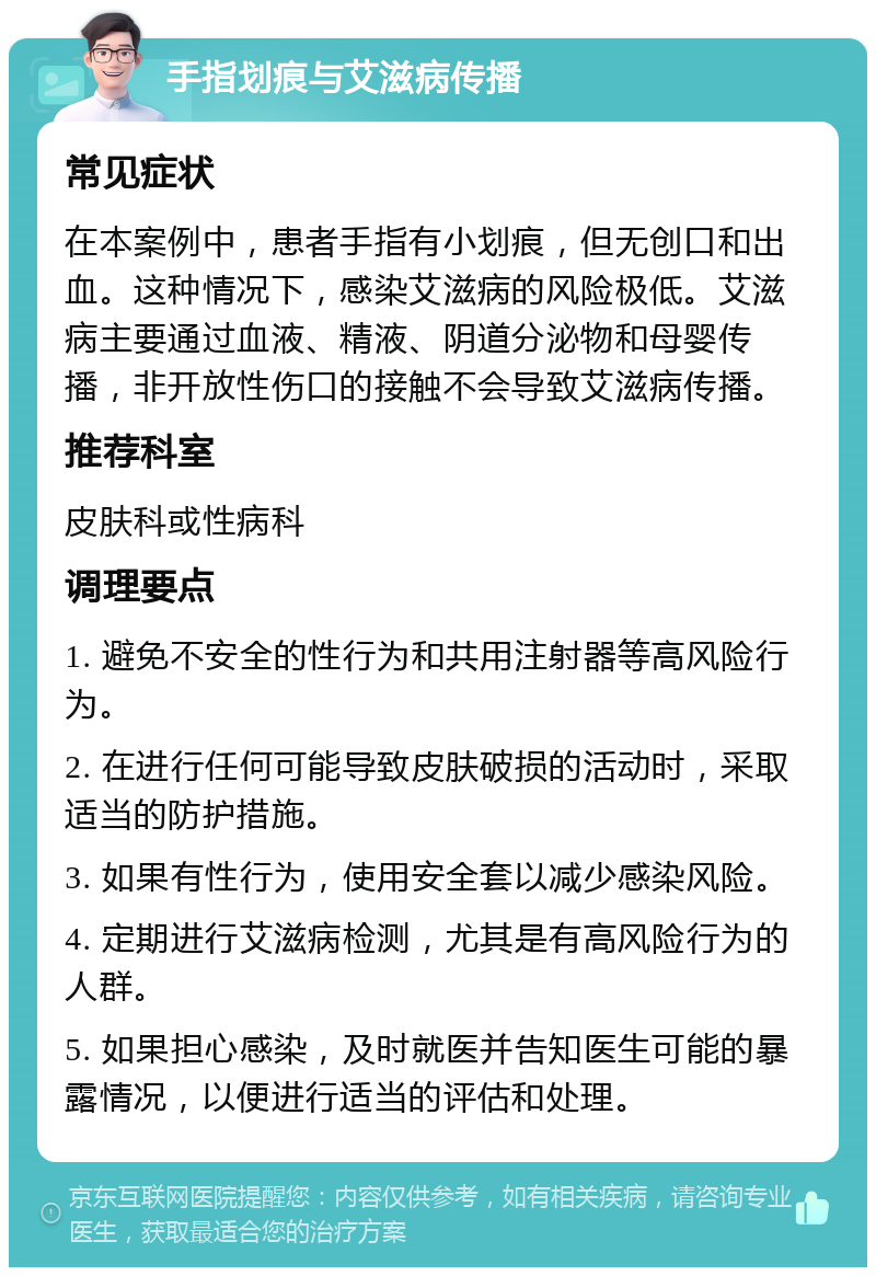 手指划痕与艾滋病传播 常见症状 在本案例中，患者手指有小划痕，但无创口和出血。这种情况下，感染艾滋病的风险极低。艾滋病主要通过血液、精液、阴道分泌物和母婴传播，非开放性伤口的接触不会导致艾滋病传播。 推荐科室 皮肤科或性病科 调理要点 1. 避免不安全的性行为和共用注射器等高风险行为。 2. 在进行任何可能导致皮肤破损的活动时，采取适当的防护措施。 3. 如果有性行为，使用安全套以减少感染风险。 4. 定期进行艾滋病检测，尤其是有高风险行为的人群。 5. 如果担心感染，及时就医并告知医生可能的暴露情况，以便进行适当的评估和处理。