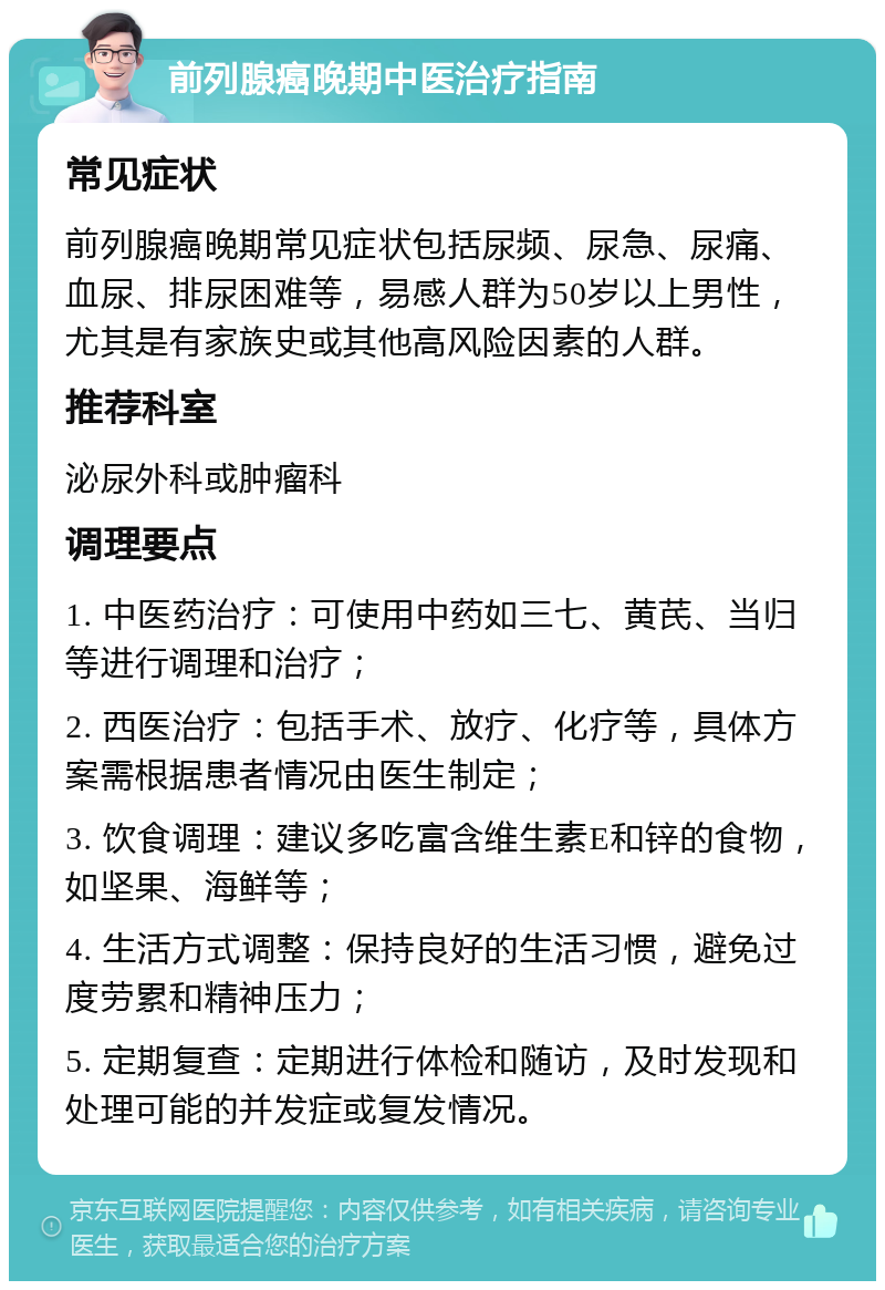 前列腺癌晚期中医治疗指南 常见症状 前列腺癌晚期常见症状包括尿频、尿急、尿痛、血尿、排尿困难等，易感人群为50岁以上男性，尤其是有家族史或其他高风险因素的人群。 推荐科室 泌尿外科或肿瘤科 调理要点 1. 中医药治疗：可使用中药如三七、黄芪、当归等进行调理和治疗； 2. 西医治疗：包括手术、放疗、化疗等，具体方案需根据患者情况由医生制定； 3. 饮食调理：建议多吃富含维生素E和锌的食物，如坚果、海鲜等； 4. 生活方式调整：保持良好的生活习惯，避免过度劳累和精神压力； 5. 定期复查：定期进行体检和随访，及时发现和处理可能的并发症或复发情况。