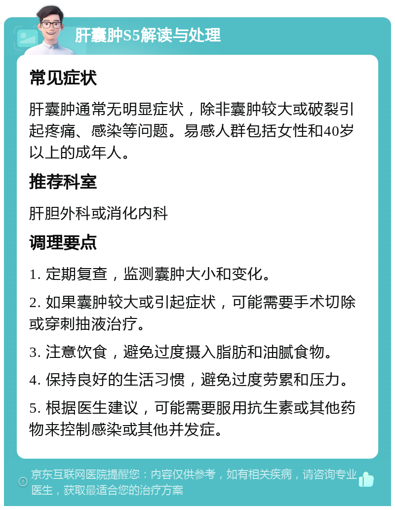 肝囊肿S5解读与处理 常见症状 肝囊肿通常无明显症状，除非囊肿较大或破裂引起疼痛、感染等问题。易感人群包括女性和40岁以上的成年人。 推荐科室 肝胆外科或消化内科 调理要点 1. 定期复查，监测囊肿大小和变化。 2. 如果囊肿较大或引起症状，可能需要手术切除或穿刺抽液治疗。 3. 注意饮食，避免过度摄入脂肪和油腻食物。 4. 保持良好的生活习惯，避免过度劳累和压力。 5. 根据医生建议，可能需要服用抗生素或其他药物来控制感染或其他并发症。