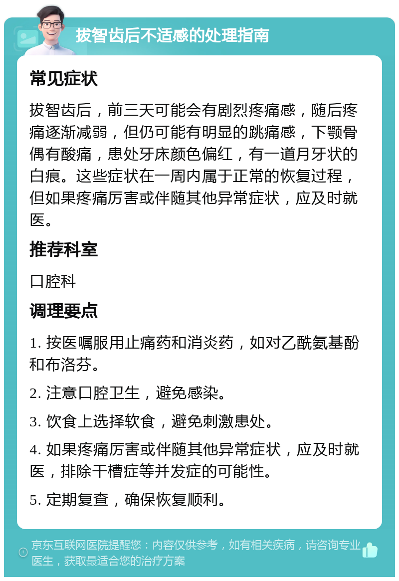 拔智齿后不适感的处理指南 常见症状 拔智齿后，前三天可能会有剧烈疼痛感，随后疼痛逐渐减弱，但仍可能有明显的跳痛感，下颚骨偶有酸痛，患处牙床颜色偏红，有一道月牙状的白痕。这些症状在一周内属于正常的恢复过程，但如果疼痛厉害或伴随其他异常症状，应及时就医。 推荐科室 口腔科 调理要点 1. 按医嘱服用止痛药和消炎药，如对乙酰氨基酚和布洛芬。 2. 注意口腔卫生，避免感染。 3. 饮食上选择软食，避免刺激患处。 4. 如果疼痛厉害或伴随其他异常症状，应及时就医，排除干槽症等并发症的可能性。 5. 定期复查，确保恢复顺利。