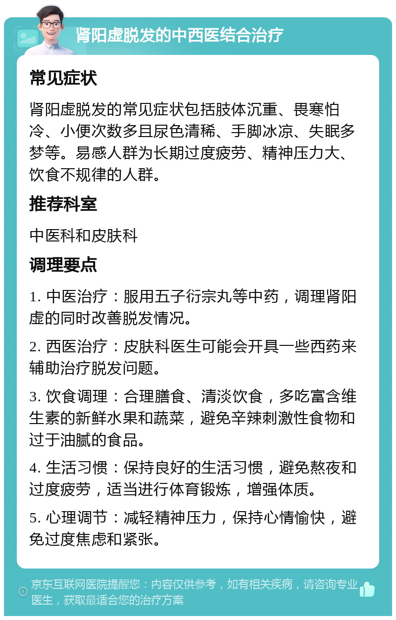 肾阳虚脱发的中西医结合治疗 常见症状 肾阳虚脱发的常见症状包括肢体沉重、畏寒怕冷、小便次数多且尿色清稀、手脚冰凉、失眠多梦等。易感人群为长期过度疲劳、精神压力大、饮食不规律的人群。 推荐科室 中医科和皮肤科 调理要点 1. 中医治疗：服用五子衍宗丸等中药，调理肾阳虚的同时改善脱发情况。 2. 西医治疗：皮肤科医生可能会开具一些西药来辅助治疗脱发问题。 3. 饮食调理：合理膳食、清淡饮食，多吃富含维生素的新鲜水果和蔬菜，避免辛辣刺激性食物和过于油腻的食品。 4. 生活习惯：保持良好的生活习惯，避免熬夜和过度疲劳，适当进行体育锻炼，增强体质。 5. 心理调节：减轻精神压力，保持心情愉快，避免过度焦虑和紧张。