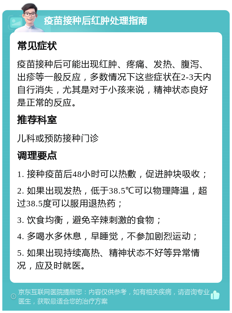 疫苗接种后红肿处理指南 常见症状 疫苗接种后可能出现红肿、疼痛、发热、腹泻、出疹等一般反应，多数情况下这些症状在2-3天内自行消失，尤其是对于小孩来说，精神状态良好是正常的反应。 推荐科室 儿科或预防接种门诊 调理要点 1. 接种疫苗后48小时可以热敷，促进肿块吸收； 2. 如果出现发热，低于38.5℃可以物理降温，超过38.5度可以服用退热药； 3. 饮食均衡，避免辛辣刺激的食物； 4. 多喝水多休息，早睡觉，不参加剧烈运动； 5. 如果出现持续高热、精神状态不好等异常情况，应及时就医。