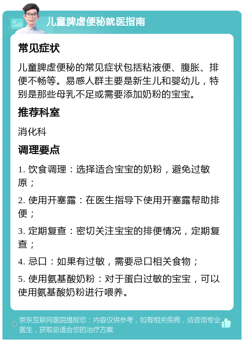 儿童脾虚便秘就医指南 常见症状 儿童脾虚便秘的常见症状包括粘液便、腹胀、排便不畅等。易感人群主要是新生儿和婴幼儿，特别是那些母乳不足或需要添加奶粉的宝宝。 推荐科室 消化科 调理要点 1. 饮食调理：选择适合宝宝的奶粉，避免过敏原； 2. 使用开塞露：在医生指导下使用开塞露帮助排便； 3. 定期复查：密切关注宝宝的排便情况，定期复查； 4. 忌口：如果有过敏，需要忌口相关食物； 5. 使用氨基酸奶粉：对于蛋白过敏的宝宝，可以使用氨基酸奶粉进行喂养。