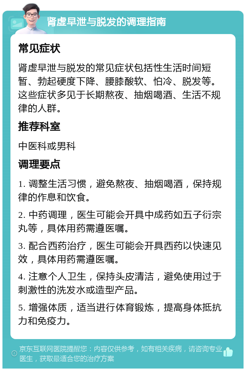 肾虚早泄与脱发的调理指南 常见症状 肾虚早泄与脱发的常见症状包括性生活时间短暂、勃起硬度下降、腰膝酸软、怕冷、脱发等。这些症状多见于长期熬夜、抽烟喝酒、生活不规律的人群。 推荐科室 中医科或男科 调理要点 1. 调整生活习惯，避免熬夜、抽烟喝酒，保持规律的作息和饮食。 2. 中药调理，医生可能会开具中成药如五子衍宗丸等，具体用药需遵医嘱。 3. 配合西药治疗，医生可能会开具西药以快速见效，具体用药需遵医嘱。 4. 注意个人卫生，保持头皮清洁，避免使用过于刺激性的洗发水或造型产品。 5. 增强体质，适当进行体育锻炼，提高身体抵抗力和免疫力。