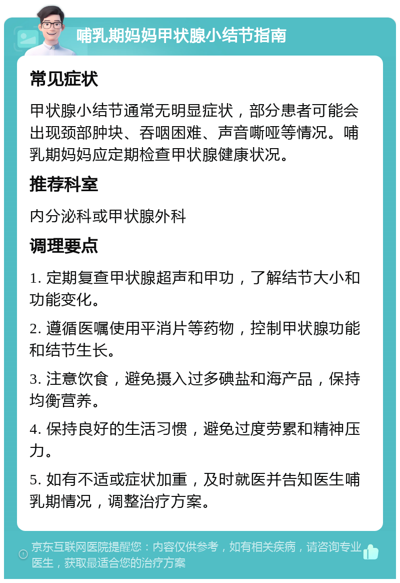 哺乳期妈妈甲状腺小结节指南 常见症状 甲状腺小结节通常无明显症状，部分患者可能会出现颈部肿块、吞咽困难、声音嘶哑等情况。哺乳期妈妈应定期检查甲状腺健康状况。 推荐科室 内分泌科或甲状腺外科 调理要点 1. 定期复查甲状腺超声和甲功，了解结节大小和功能变化。 2. 遵循医嘱使用平消片等药物，控制甲状腺功能和结节生长。 3. 注意饮食，避免摄入过多碘盐和海产品，保持均衡营养。 4. 保持良好的生活习惯，避免过度劳累和精神压力。 5. 如有不适或症状加重，及时就医并告知医生哺乳期情况，调整治疗方案。