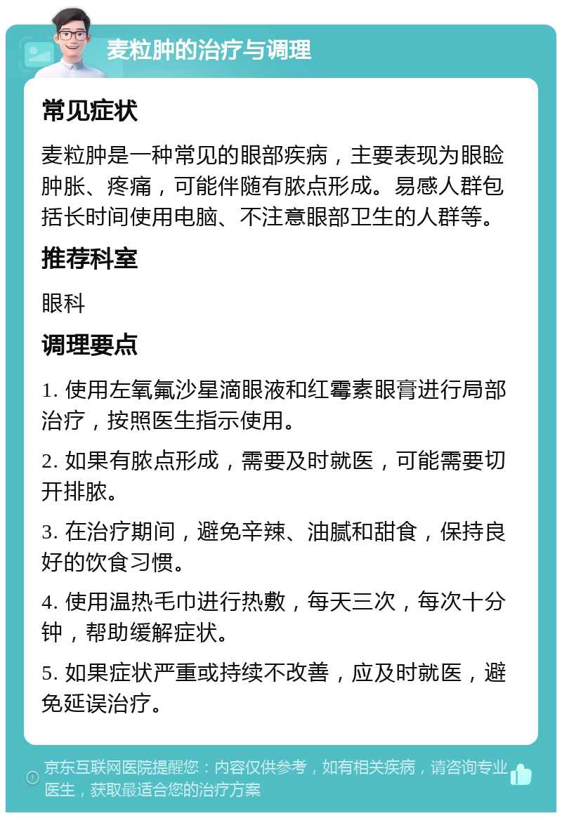 麦粒肿的治疗与调理 常见症状 麦粒肿是一种常见的眼部疾病，主要表现为眼睑肿胀、疼痛，可能伴随有脓点形成。易感人群包括长时间使用电脑、不注意眼部卫生的人群等。 推荐科室 眼科 调理要点 1. 使用左氧氟沙星滴眼液和红霉素眼膏进行局部治疗，按照医生指示使用。 2. 如果有脓点形成，需要及时就医，可能需要切开排脓。 3. 在治疗期间，避免辛辣、油腻和甜食，保持良好的饮食习惯。 4. 使用温热毛巾进行热敷，每天三次，每次十分钟，帮助缓解症状。 5. 如果症状严重或持续不改善，应及时就医，避免延误治疗。