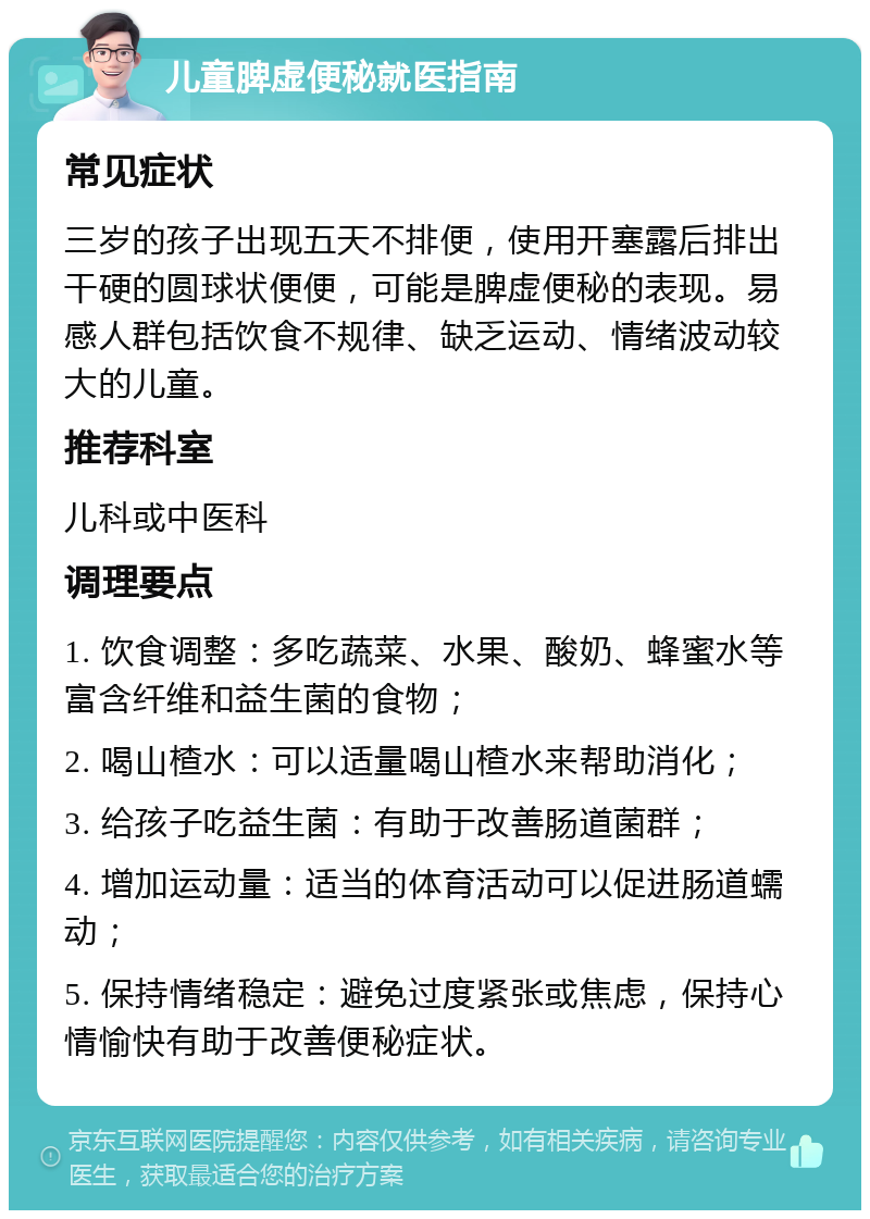 儿童脾虚便秘就医指南 常见症状 三岁的孩子出现五天不排便，使用开塞露后排出干硬的圆球状便便，可能是脾虚便秘的表现。易感人群包括饮食不规律、缺乏运动、情绪波动较大的儿童。 推荐科室 儿科或中医科 调理要点 1. 饮食调整：多吃蔬菜、水果、酸奶、蜂蜜水等富含纤维和益生菌的食物； 2. 喝山楂水：可以适量喝山楂水来帮助消化； 3. 给孩子吃益生菌：有助于改善肠道菌群； 4. 增加运动量：适当的体育活动可以促进肠道蠕动； 5. 保持情绪稳定：避免过度紧张或焦虑，保持心情愉快有助于改善便秘症状。