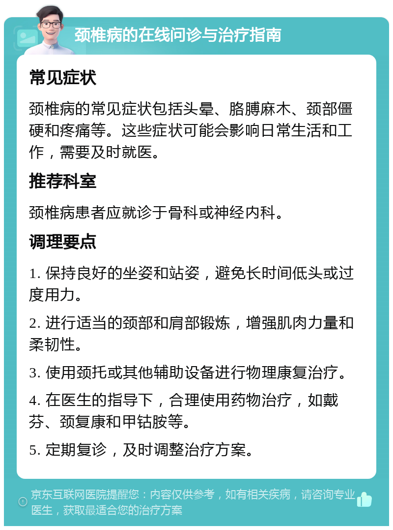 颈椎病的在线问诊与治疗指南 常见症状 颈椎病的常见症状包括头晕、胳膊麻木、颈部僵硬和疼痛等。这些症状可能会影响日常生活和工作，需要及时就医。 推荐科室 颈椎病患者应就诊于骨科或神经内科。 调理要点 1. 保持良好的坐姿和站姿，避免长时间低头或过度用力。 2. 进行适当的颈部和肩部锻炼，增强肌肉力量和柔韧性。 3. 使用颈托或其他辅助设备进行物理康复治疗。 4. 在医生的指导下，合理使用药物治疗，如戴芬、颈复康和甲钴胺等。 5. 定期复诊，及时调整治疗方案。