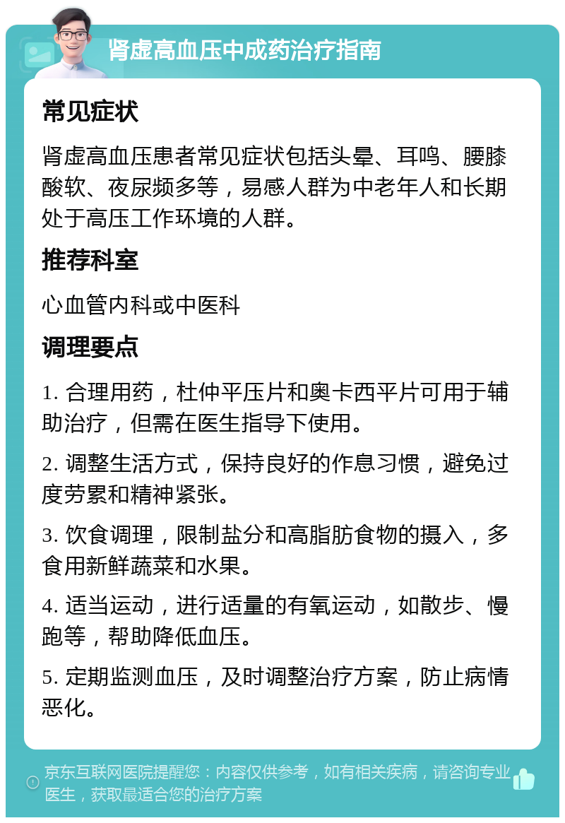 肾虚高血压中成药治疗指南 常见症状 肾虚高血压患者常见症状包括头晕、耳鸣、腰膝酸软、夜尿频多等，易感人群为中老年人和长期处于高压工作环境的人群。 推荐科室 心血管内科或中医科 调理要点 1. 合理用药，杜仲平压片和奥卡西平片可用于辅助治疗，但需在医生指导下使用。 2. 调整生活方式，保持良好的作息习惯，避免过度劳累和精神紧张。 3. 饮食调理，限制盐分和高脂肪食物的摄入，多食用新鲜蔬菜和水果。 4. 适当运动，进行适量的有氧运动，如散步、慢跑等，帮助降低血压。 5. 定期监测血压，及时调整治疗方案，防止病情恶化。