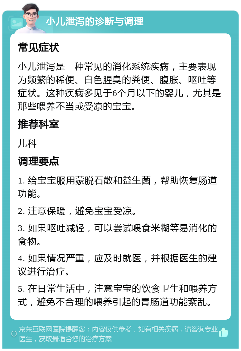 小儿泄泻的诊断与调理 常见症状 小儿泄泻是一种常见的消化系统疾病，主要表现为频繁的稀便、白色腥臭的粪便、腹胀、呕吐等症状。这种疾病多见于6个月以下的婴儿，尤其是那些喂养不当或受凉的宝宝。 推荐科室 儿科 调理要点 1. 给宝宝服用蒙脱石散和益生菌，帮助恢复肠道功能。 2. 注意保暖，避免宝宝受凉。 3. 如果呕吐减轻，可以尝试喂食米糊等易消化的食物。 4. 如果情况严重，应及时就医，并根据医生的建议进行治疗。 5. 在日常生活中，注意宝宝的饮食卫生和喂养方式，避免不合理的喂养引起的胃肠道功能紊乱。