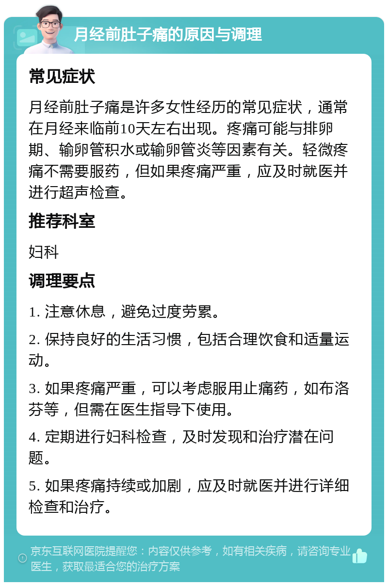 月经前肚子痛的原因与调理 常见症状 月经前肚子痛是许多女性经历的常见症状，通常在月经来临前10天左右出现。疼痛可能与排卵期、输卵管积水或输卵管炎等因素有关。轻微疼痛不需要服药，但如果疼痛严重，应及时就医并进行超声检查。 推荐科室 妇科 调理要点 1. 注意休息，避免过度劳累。 2. 保持良好的生活习惯，包括合理饮食和适量运动。 3. 如果疼痛严重，可以考虑服用止痛药，如布洛芬等，但需在医生指导下使用。 4. 定期进行妇科检查，及时发现和治疗潜在问题。 5. 如果疼痛持续或加剧，应及时就医并进行详细检查和治疗。