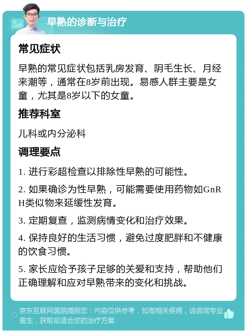 早熟的诊断与治疗 常见症状 早熟的常见症状包括乳房发育、阴毛生长、月经来潮等，通常在8岁前出现。易感人群主要是女童，尤其是8岁以下的女童。 推荐科室 儿科或内分泌科 调理要点 1. 进行彩超检查以排除性早熟的可能性。 2. 如果确诊为性早熟，可能需要使用药物如GnRH类似物来延缓性发育。 3. 定期复查，监测病情变化和治疗效果。 4. 保持良好的生活习惯，避免过度肥胖和不健康的饮食习惯。 5. 家长应给予孩子足够的关爱和支持，帮助他们正确理解和应对早熟带来的变化和挑战。