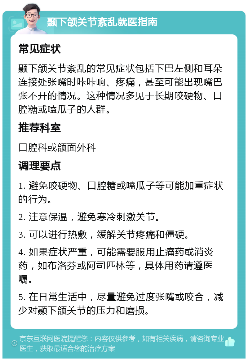 颞下颌关节紊乱就医指南 常见症状 颞下颌关节紊乱的常见症状包括下巴左侧和耳朵连接处张嘴时咔咔响、疼痛，甚至可能出现嘴巴张不开的情况。这种情况多见于长期咬硬物、口腔糖或嗑瓜子的人群。 推荐科室 口腔科或颌面外科 调理要点 1. 避免咬硬物、口腔糖或嗑瓜子等可能加重症状的行为。 2. 注意保温，避免寒冷刺激关节。 3. 可以进行热敷，缓解关节疼痛和僵硬。 4. 如果症状严重，可能需要服用止痛药或消炎药，如布洛芬或阿司匹林等，具体用药请遵医嘱。 5. 在日常生活中，尽量避免过度张嘴或咬合，减少对颞下颌关节的压力和磨损。