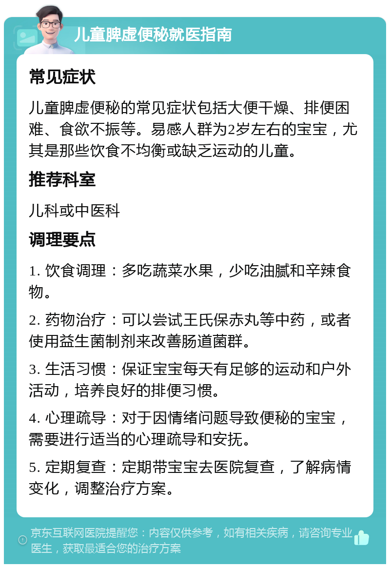 儿童脾虚便秘就医指南 常见症状 儿童脾虚便秘的常见症状包括大便干燥、排便困难、食欲不振等。易感人群为2岁左右的宝宝，尤其是那些饮食不均衡或缺乏运动的儿童。 推荐科室 儿科或中医科 调理要点 1. 饮食调理：多吃蔬菜水果，少吃油腻和辛辣食物。 2. 药物治疗：可以尝试王氏保赤丸等中药，或者使用益生菌制剂来改善肠道菌群。 3. 生活习惯：保证宝宝每天有足够的运动和户外活动，培养良好的排便习惯。 4. 心理疏导：对于因情绪问题导致便秘的宝宝，需要进行适当的心理疏导和安抚。 5. 定期复查：定期带宝宝去医院复查，了解病情变化，调整治疗方案。