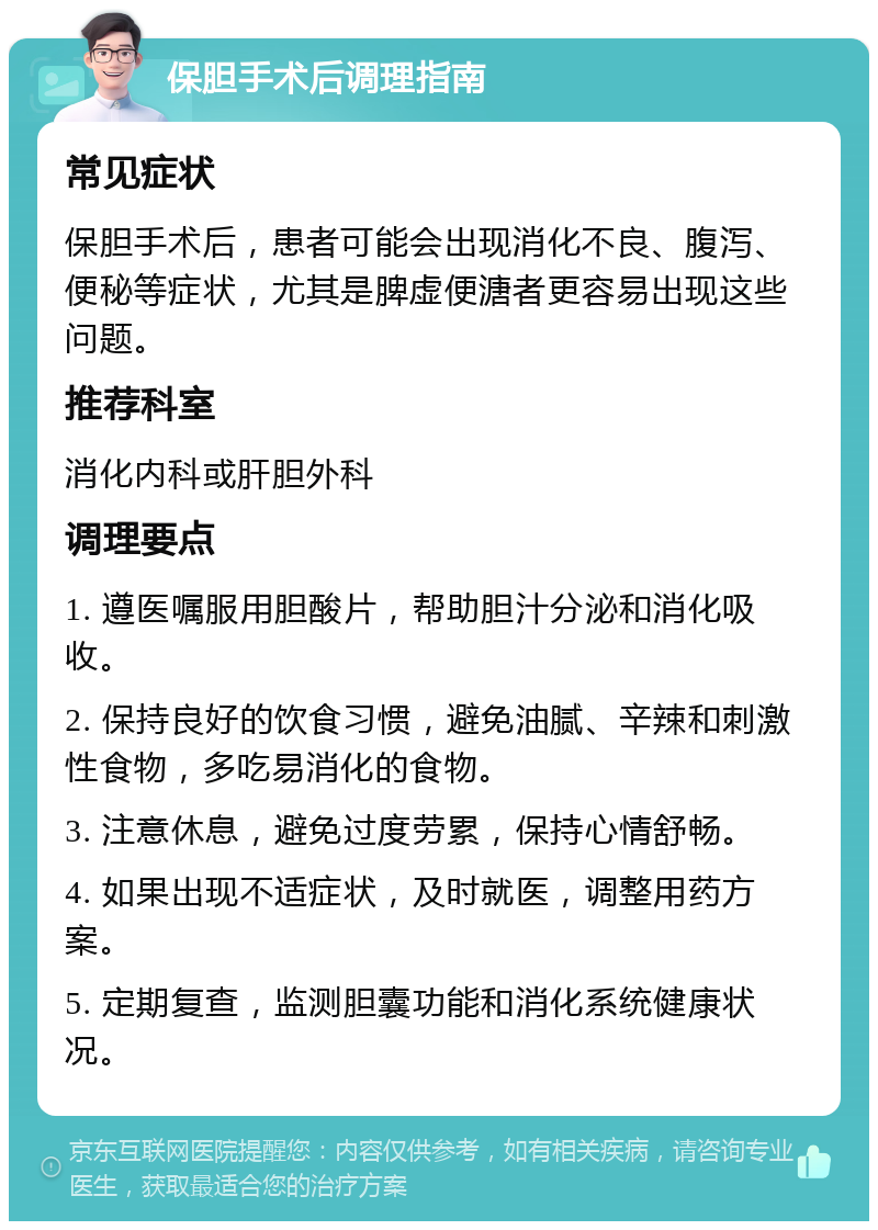 保胆手术后调理指南 常见症状 保胆手术后，患者可能会出现消化不良、腹泻、便秘等症状，尤其是脾虚便溏者更容易出现这些问题。 推荐科室 消化内科或肝胆外科 调理要点 1. 遵医嘱服用胆酸片，帮助胆汁分泌和消化吸收。 2. 保持良好的饮食习惯，避免油腻、辛辣和刺激性食物，多吃易消化的食物。 3. 注意休息，避免过度劳累，保持心情舒畅。 4. 如果出现不适症状，及时就医，调整用药方案。 5. 定期复查，监测胆囊功能和消化系统健康状况。