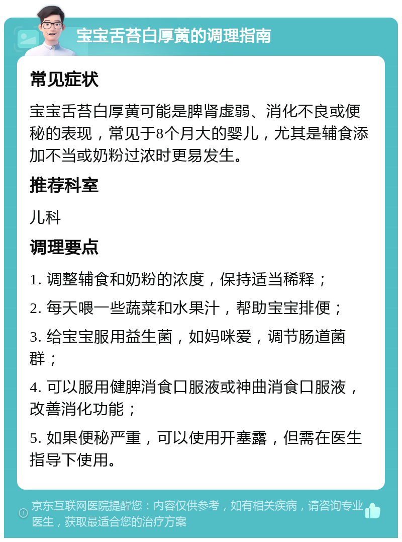 宝宝舌苔白厚黄的调理指南 常见症状 宝宝舌苔白厚黄可能是脾肾虚弱、消化不良或便秘的表现，常见于8个月大的婴儿，尤其是辅食添加不当或奶粉过浓时更易发生。 推荐科室 儿科 调理要点 1. 调整辅食和奶粉的浓度，保持适当稀释； 2. 每天喂一些蔬菜和水果汁，帮助宝宝排便； 3. 给宝宝服用益生菌，如妈咪爱，调节肠道菌群； 4. 可以服用健脾消食口服液或神曲消食口服液，改善消化功能； 5. 如果便秘严重，可以使用开塞露，但需在医生指导下使用。