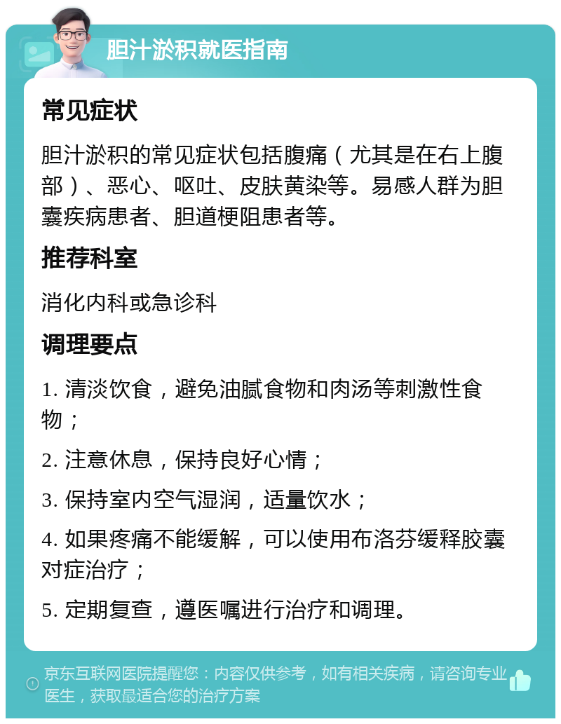 胆汁淤积就医指南 常见症状 胆汁淤积的常见症状包括腹痛（尤其是在右上腹部）、恶心、呕吐、皮肤黄染等。易感人群为胆囊疾病患者、胆道梗阻患者等。 推荐科室 消化内科或急诊科 调理要点 1. 清淡饮食，避免油腻食物和肉汤等刺激性食物； 2. 注意休息，保持良好心情； 3. 保持室内空气湿润，适量饮水； 4. 如果疼痛不能缓解，可以使用布洛芬缓释胶囊对症治疗； 5. 定期复查，遵医嘱进行治疗和调理。