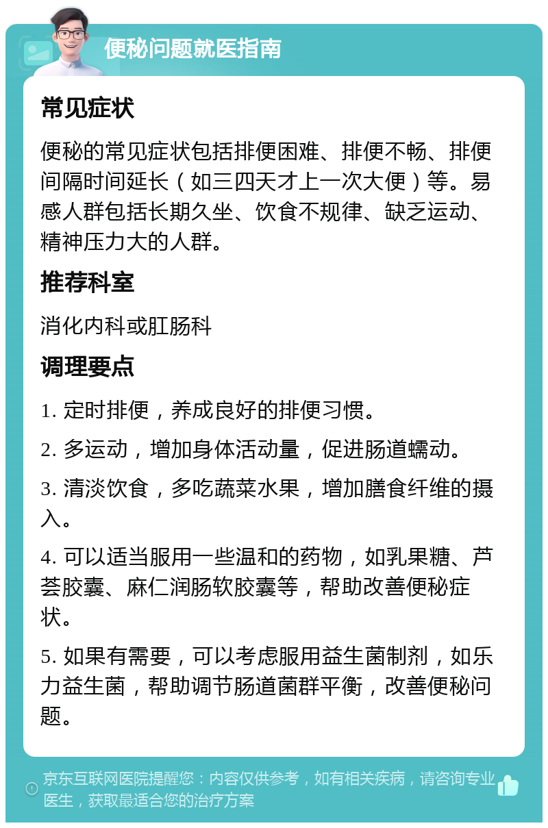 便秘问题就医指南 常见症状 便秘的常见症状包括排便困难、排便不畅、排便间隔时间延长（如三四天才上一次大便）等。易感人群包括长期久坐、饮食不规律、缺乏运动、精神压力大的人群。 推荐科室 消化内科或肛肠科 调理要点 1. 定时排便，养成良好的排便习惯。 2. 多运动，增加身体活动量，促进肠道蠕动。 3. 清淡饮食，多吃蔬菜水果，增加膳食纤维的摄入。 4. 可以适当服用一些温和的药物，如乳果糖、芦荟胶囊、麻仁润肠软胶囊等，帮助改善便秘症状。 5. 如果有需要，可以考虑服用益生菌制剂，如乐力益生菌，帮助调节肠道菌群平衡，改善便秘问题。