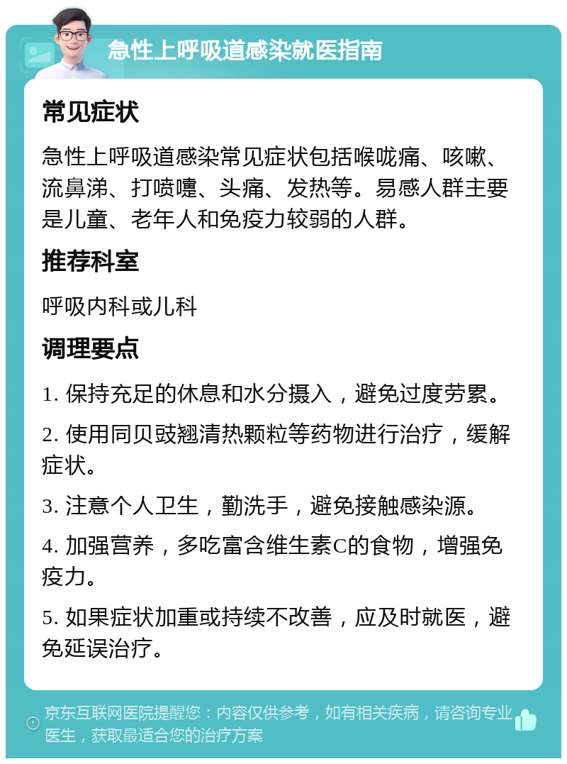 急性上呼吸道感染就医指南 常见症状 急性上呼吸道感染常见症状包括喉咙痛、咳嗽、流鼻涕、打喷嚏、头痛、发热等。易感人群主要是儿童、老年人和免疫力较弱的人群。 推荐科室 呼吸内科或儿科 调理要点 1. 保持充足的休息和水分摄入，避免过度劳累。 2. 使用同贝豉翘清热颗粒等药物进行治疗，缓解症状。 3. 注意个人卫生，勤洗手，避免接触感染源。 4. 加强营养，多吃富含维生素C的食物，增强免疫力。 5. 如果症状加重或持续不改善，应及时就医，避免延误治疗。