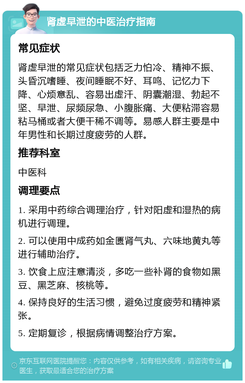 肾虚早泄的中医治疗指南 常见症状 肾虚早泄的常见症状包括乏力怕冷、精神不振、头昏沉嗜睡、夜间睡眠不好、耳鸣、记忆力下降、心烦意乱、容易出虚汗、阴囊潮湿、勃起不坚、早泄、尿频尿急、小腹胀痛、大便粘滞容易粘马桶或者大便干稀不调等。易感人群主要是中年男性和长期过度疲劳的人群。 推荐科室 中医科 调理要点 1. 采用中药综合调理治疗，针对阳虚和湿热的病机进行调理。 2. 可以使用中成药如金匮肾气丸、六味地黄丸等进行辅助治疗。 3. 饮食上应注意清淡，多吃一些补肾的食物如黑豆、黑芝麻、核桃等。 4. 保持良好的生活习惯，避免过度疲劳和精神紧张。 5. 定期复诊，根据病情调整治疗方案。