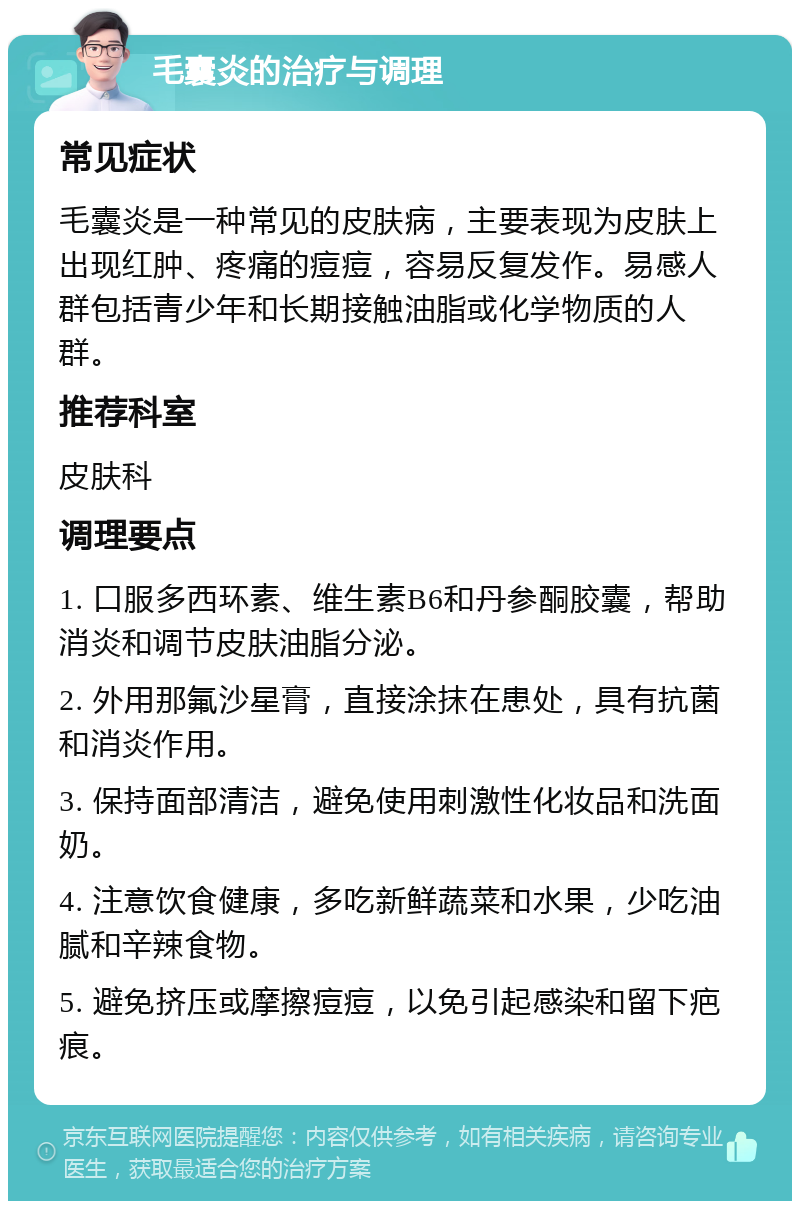 毛囊炎的治疗与调理 常见症状 毛囊炎是一种常见的皮肤病，主要表现为皮肤上出现红肿、疼痛的痘痘，容易反复发作。易感人群包括青少年和长期接触油脂或化学物质的人群。 推荐科室 皮肤科 调理要点 1. 口服多西环素、维生素B6和丹参酮胶囊，帮助消炎和调节皮肤油脂分泌。 2. 外用那氟沙星膏，直接涂抹在患处，具有抗菌和消炎作用。 3. 保持面部清洁，避免使用刺激性化妆品和洗面奶。 4. 注意饮食健康，多吃新鲜蔬菜和水果，少吃油腻和辛辣食物。 5. 避免挤压或摩擦痘痘，以免引起感染和留下疤痕。